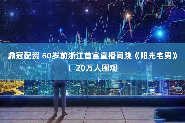 鼎冠配资 60岁前浙江首富直播间跳《阳光宅男》！20万人围观