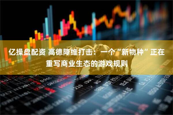 亿操盘配资 高德降维打击：一个“新物种”正在重写商业生态的游戏规则