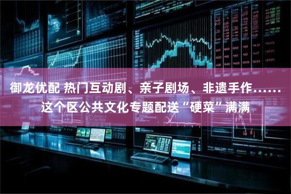 御龙优配 热门互动剧、亲子剧场、非遗手作……这个区公共文化专题配送“硬菜”满满