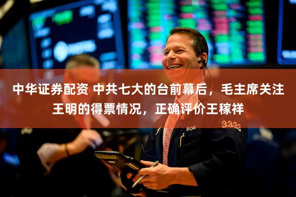 中华证券配资 中共七大的台前幕后，毛主席关注王明的得票情况，正确评价王稼祥