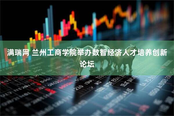 满瑞网 兰州工商学院举办数智经济人才培养创新论坛