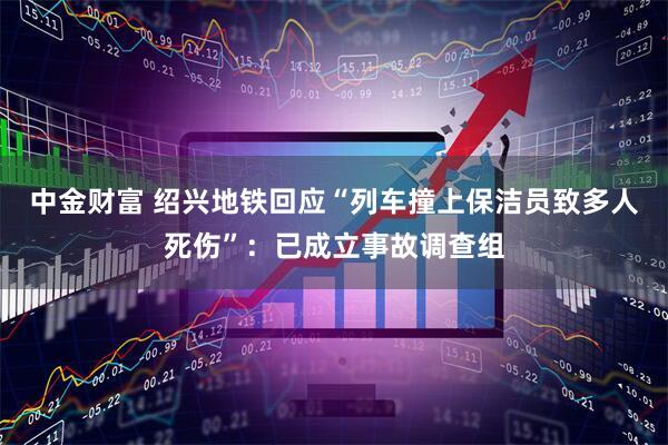 中金财富 绍兴地铁回应“列车撞上保洁员致多人死伤”：已成立事故调查组