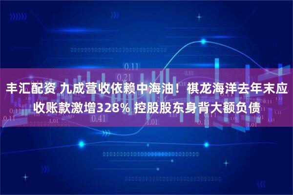 丰汇配资 九成营收依赖中海油！祺龙海洋去年末应收账款激增328% 控股股东身背大额负债