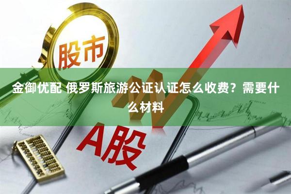 金御优配 俄罗斯旅游公证认证怎么收费？需要什么材料