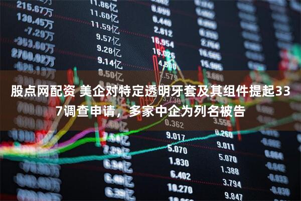 股点网配资 美企对特定透明牙套及其组件提起337调查申请，多家中企为列名被告