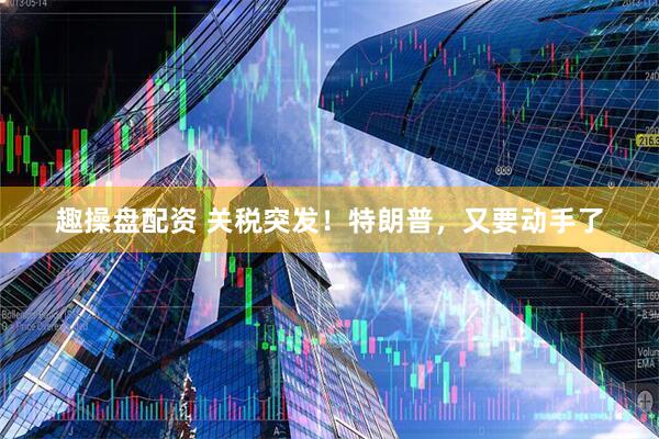 趣操盘配资 关税突发！特朗普，又要动手了