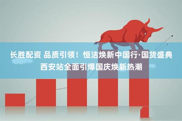 长胜配资 品质引领！恒洁焕新中国行·国货盛典西安站全面引爆国庆焕新热潮
