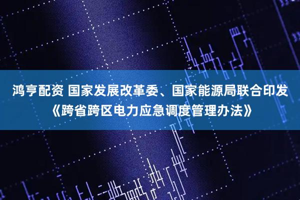 鸿亨配资 国家发展改革委、国家能源局联合印发《跨省跨区电力应急调度管理办法》