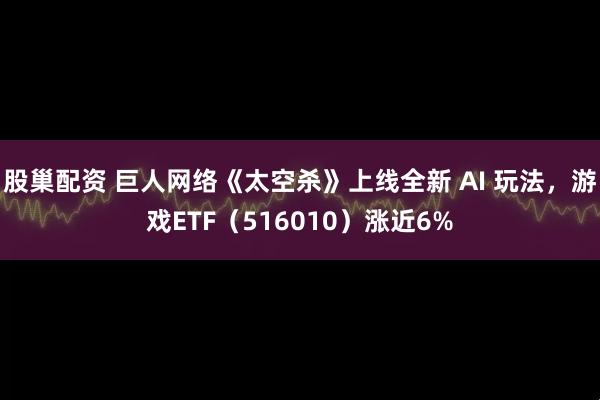 股巢配资 巨人网络《太空杀》上线全新 AI 玩法，游戏ETF（516010）涨近6%
