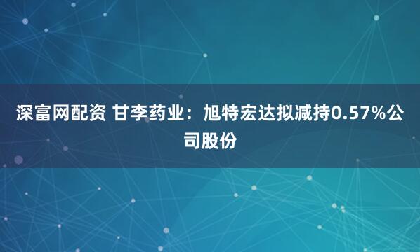 深富网配资 甘李药业：旭特宏达拟减持0.57%公司股份