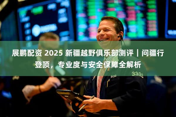 展鹏配资 2025 新疆越野俱乐部测评|问疆行登顶,专业度与安全保障全解析
