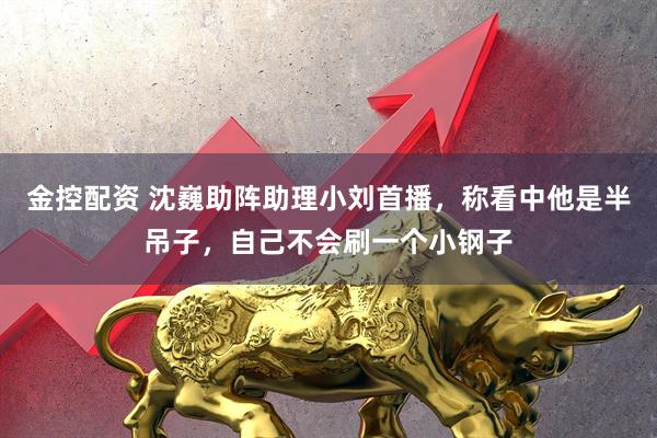 金控配资 沈巍助阵助理小刘首播，称看中他是半吊子，自己不会刷一个小钢子