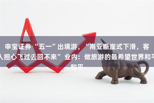 申宝证券 “五一”出境游，“南亚断崖式下滑，客人担心飞过去回不来” 业内：做旅游的最希望世界和平